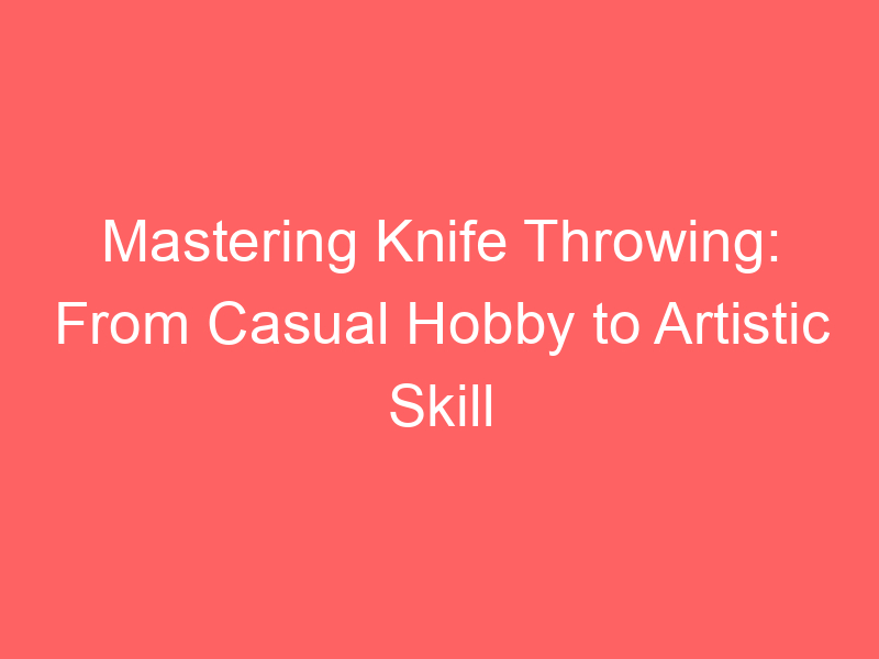 Mastering Knife Throwing: From Casual Hobby to Artistic Skill