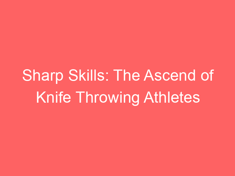 Sharp Skills: The Ascend of Knife Throwing Athletes